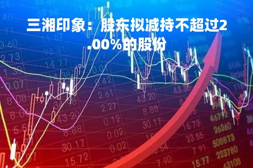 三湘印象：股东拟减持不超过2.00%的股份