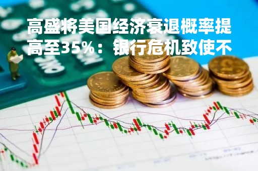 高盛将美国经济衰退概率提高至35%：银行危机致使不确定性增加
