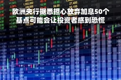 欧洲央行据悉担心放弃加息50个基点可能会让投资者感到恐慌