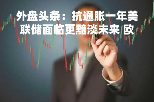 外盘头条：抗通胀一年美联储面临更黯淡未来 欧央行加息50基点但对未来利率沉默 瑞信债券走势反映信心未好转