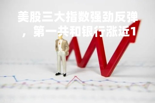 美股三大指数强劲反弹，第一共和银行涨近10%，获多家银行注资300亿美元