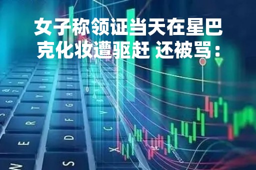 女子称领证当天在星巴克化妆遭驱赶 还被骂：网友称再也不会去了
