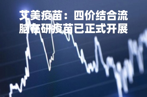 艾美疫苗：四价结合流脑在研疫苗已正式开展临床试验