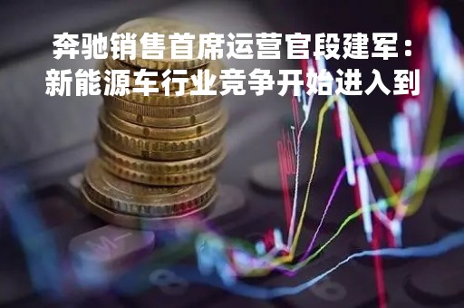 奔驰销售首席运营官段建军：新能源车行业竞争开始进入到白热化阶段
