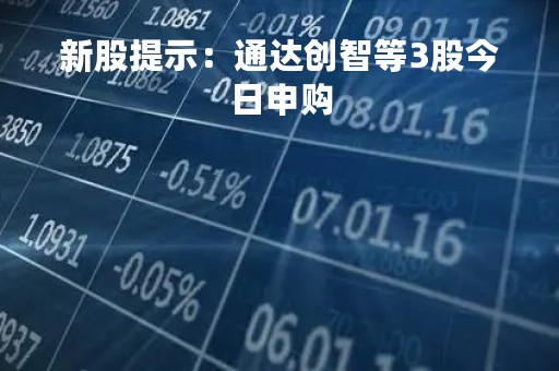 新股提示：通达创智等3股今日申购