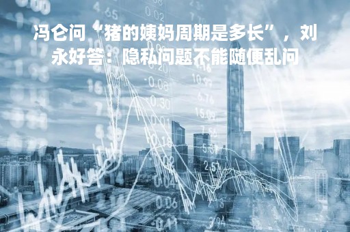 冯仑问“猪的姨妈周期是多长”，刘永好答：隐私问题不能随便乱问