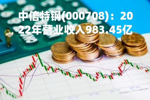 中信特钢(000708)：2022年营业收入983.45亿元，与上期同比减少0.25%