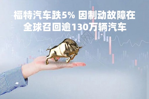 福特汽车跌5% 因制动故障在全球召回逾130万辆汽车