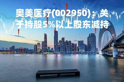 奥美医疗(002950)：关于持股5%以上股东减持计划时间过半的进展公告