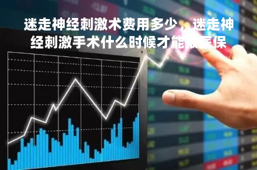 迷走神经刺激术费用多少，迷走神经刺激手术什么时候才能报医保