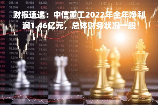 财报速递：中信重工2022年全年净利润1.46亿元，总体财务状况一般