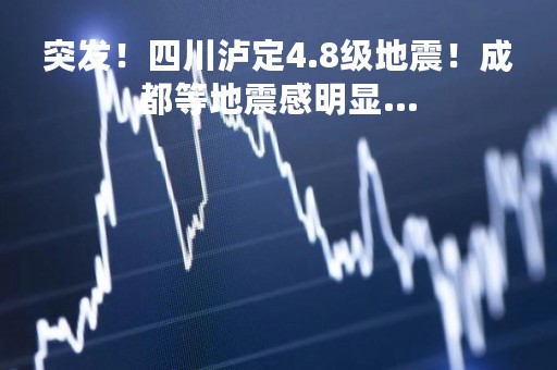 突发！四川泸定4.8级地震！成都等地震感明显…