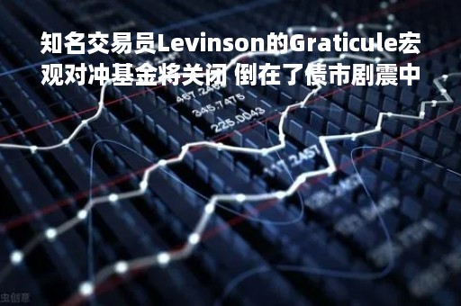 知名交易员Levinson的Graticule宏观对冲基金将关闭 倒在了债市剧震中