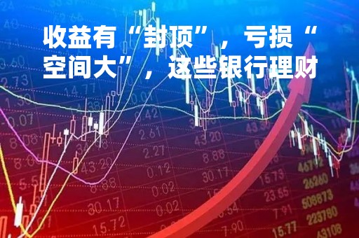 收益有“封顶”，亏损“空间大”，这些银行理财产品收费真“双标”？