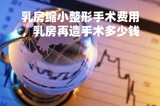 乳房缩小整形手术费用，乳房再造手术多少钱