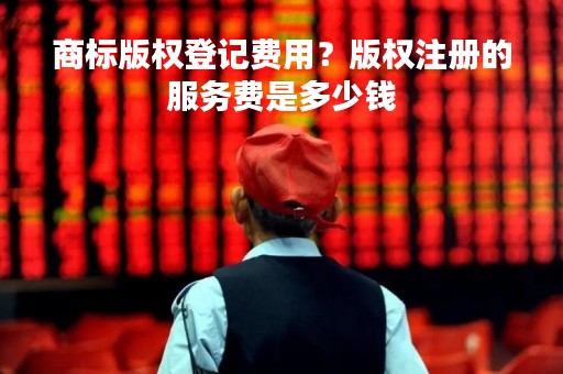 商标版权登记费用?版权注册的服务费是多少钱 商标版权登记费用?版权注册的服务费是多少钱