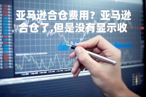 亚马逊合仓费用?亚马逊合仓了,但是没有显示收费 亚马逊合仓费用?亚马逊合仓了,但是没有显示收费