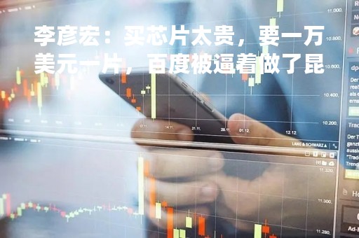 李彦宏：买芯片太贵，要一万美元一片，百度被逼着做了昆仑芯片