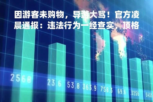 因游客未购物，导游大骂！官方凌晨通报：违法行为一经查实，顶格处罚！