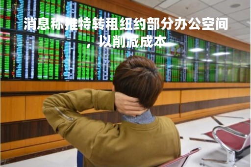 消息称推特转租纽约部分办公空间，以削减成本