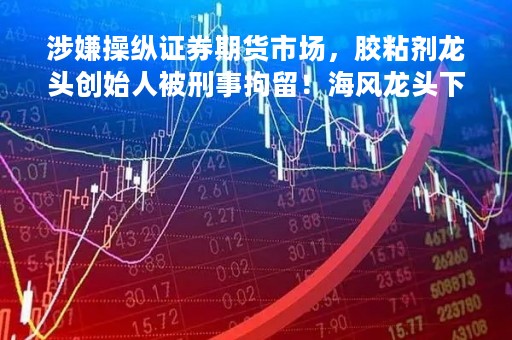 涉嫌操纵证券期货市场，胶粘剂龙头创始人被刑事拘留！海风龙头下周解禁市值超270亿，解禁股名单请收藏