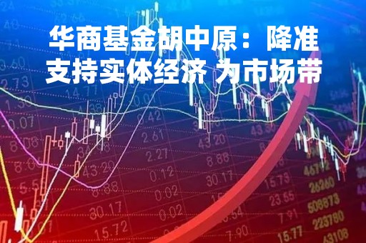 华商基金胡中原：降准支持实体经济 为市场带来更多配置机会