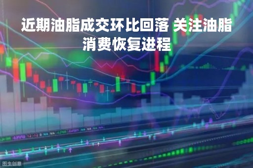 近期油脂成交环比回落 关注油脂消费恢复进程