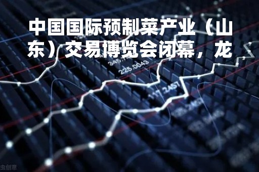 中国国际预制菜产业（山东）交易博览会闭幕，龙大美食展区超1500家客户对接洽谈