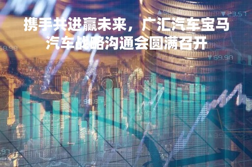 携手共进赢未来，广汇汽车宝马汽车战略沟通会圆满召开