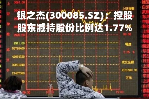 银之杰(300085.SZ)：控股股东减持股份比例达1.77%