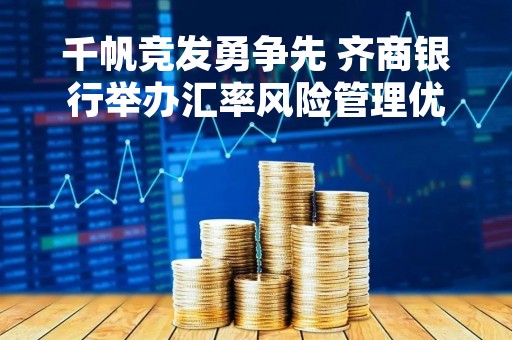 千帆竞发勇争先 齐商银行举办汇率风险管理优秀讲师竞赛