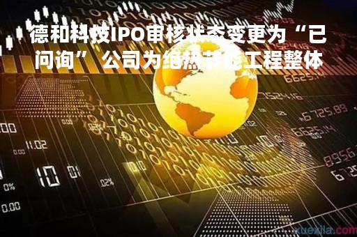 德和科技IPO审核状态变更为“已问询” 公司为绝热节能工程整体解决方案提供商
