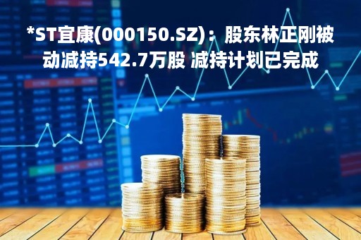 *ST宜康(000150.SZ)：股东林正刚被动减持542.7万股 减持计划已完成