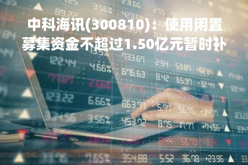 中科海讯(300810)：使用闲置募集资金不超过1.50亿元暂时补充流动资金