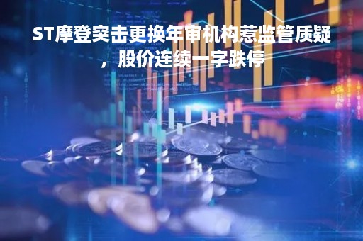 ST摩登突击更换年审机构惹监管质疑，股价连续一字跌停