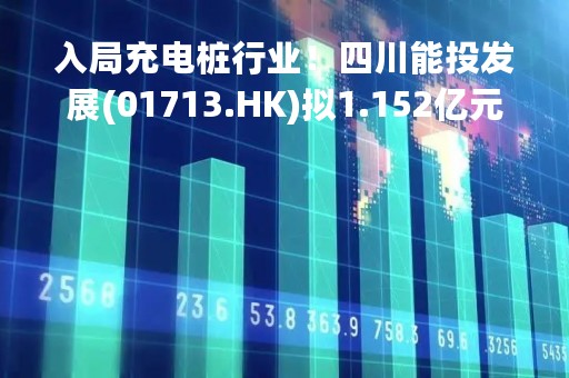 入局充电桩行业！四川能投发展(01713.HK)拟1.152亿元收购深圳车电网络15%股权