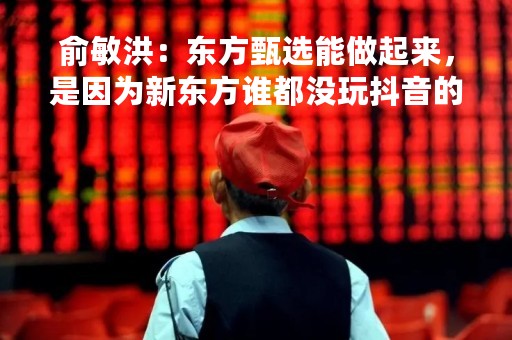 俞敏洪：东方甄选能做起来，是因为新东方谁都没玩抖音的时候，我在玩