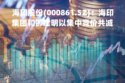 海印股份(000861.SZ)：海印集团和邵建明以集中竞价共减持2508.4万股