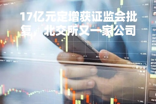 17亿元定增获证监会批复,北交所又一家公司发行获进展!今年首份定向融资方案也来了 17亿元定增获证监会批复,北交所又一家公司发行获进展!今年首份定向融资方案也来了