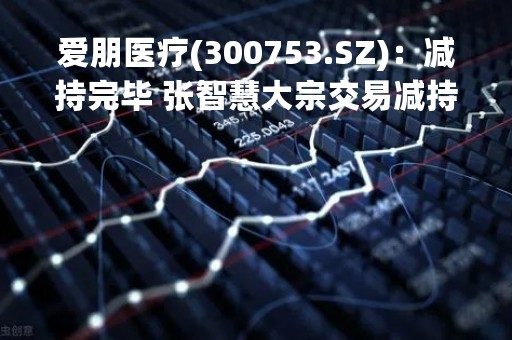 爱朋医疗(300753.SZ)：减持完毕 张智慧大宗交易减持约2%股份