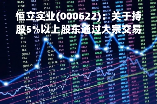 恒立实业(000622)：关于持股5%以上股东通过大宗交易减持股份