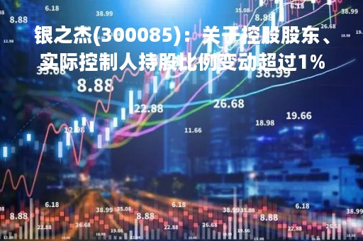银之杰(300085)：关于控股股东、实际控制人持股比例变动超过1%
