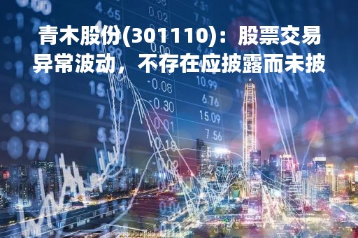 青木股份(301110)：股票交易异常波动，不存在应披露而未披露的重大信息说明