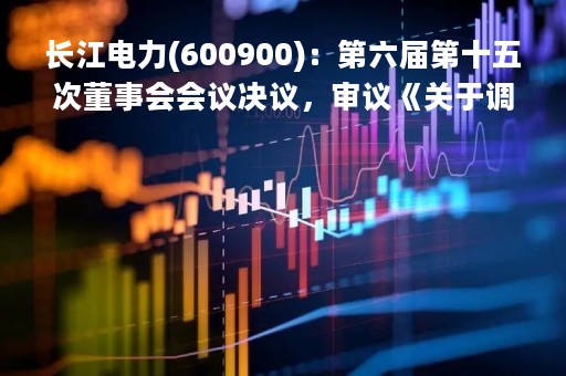 长江电力(600900)：第六届第十五次董事会会议决议，审议《关于调整云川公司过渡期损益分配安排的议案》等议案