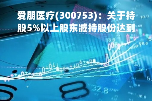 爱朋医疗(300753)：关于持股5%以上股东减持股份达到1%暨减持计划实施完毕的公告