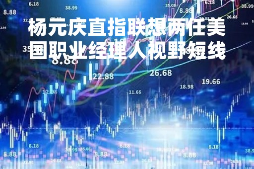 杨元庆直指联想两任美国职业经理人视野短线，对长期投入的事情不敢下手