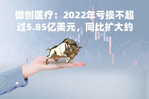 微创医疗：2022年亏损不超过5.85亿美元，同比扩大约66%
