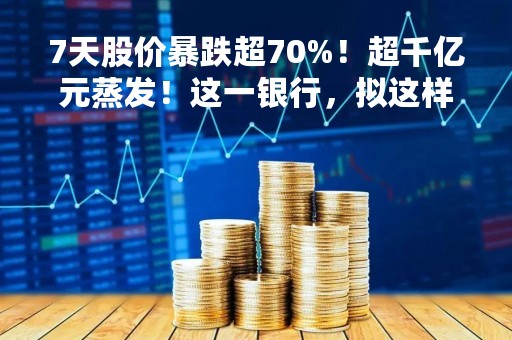 7天股价暴跌超70%！超千亿元蒸发！这一银行，拟这样“自救”
