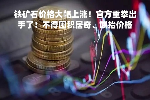 铁矿石价格大幅上涨！官方重拳出手了！不得囤积居奇、哄抬价格