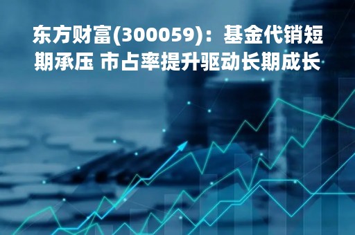 东方财富(300059)：基金代销短期承压 市占率提升驱动长期成长